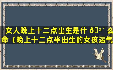 女人晚上十二点出生是什 🪴 么命（晚上十二点半出生的女孩运气好吗）